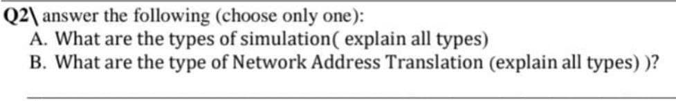 Q2\ answer the following (choose only one):
A. What are the types of simulation ( explain all types)
B. What are the type of Network Address Translation (explain all types) )?