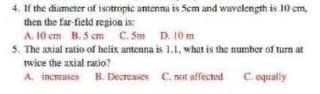 4. If the diameter of isotropic antenna is 5cm and wavelength is 10 cm,
then the far-field region is;
A. 10 cm B.5 cm C.5m D. 10 m
5. The axial ratio of helix antenna is 1.1. what is the number of turn at
twice the axial ratio?
A. increases B. Decreases
C. not affected C. equally