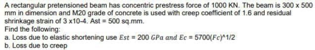 A rectangular pretensioned beam has concentric prestress force of 1000 KN. The beam is 300 x 500
mm in dimension and M20 grade of concrete is used with creep coefficient of 1.6 and residual
shrinkage strain of 3 x10-4. Ast= 500 sq.mm.
Find the following:
a. Loss due to elastic shortening use Est = 200 GPa and Ec= 5700(Fc)^1/2
b. Loss due to creep