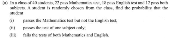 (a) In a class of 40 students, 22 pass Mathematics test, 18 pass English test and 12 pass both
subjects. A student is randomly chosen from the class, find the probability that the
student
(i)
(ii)
(iii)
passes the Mathematics test but not the English test;
passes the test of one subject only;
fails the tests of both Mathematics and English.