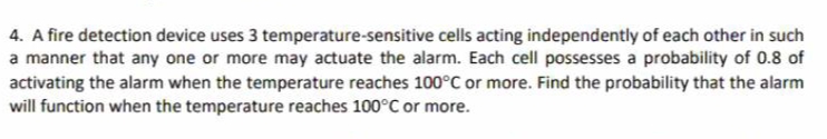 4. A fire detection device uses 3 temperature-sensitive cells acting independently of each other in such
a manner that any one or more may actuate the alarm. Each cell possesses a probability of 0.8 of
activating the alarm when the temperature reaches 100°C or more. Find the probability that the alarm
will function when the temperature reaches 100°C or more.