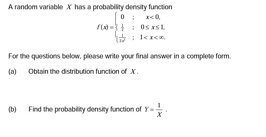 A random variable X has a probability density function
; x<0,
f(x) =
(b)
0
0≤x≤ 1,
(2 7² = ; 1<x<∞0.
For the questions below, please write your final answer in a complete form.
(a)
Obtain the distribution function of X.
Find the probability density function of Y = -
X