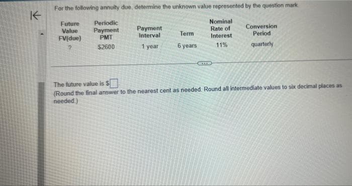 K
For the following annuity due, determine the unknown value represented by the question mark
Future
Value
FV(due)
Periodic
Payment
PMT
?
$2600
Payment
Interval
1 year
Term
6 years
Nominal
Rate of
Interest.
11%
CIDO
Conversion
Period
quarterly
The future value is $
(Round the final answer to the nearest cent as needed. Round all intermediate values to six decimal places as
needed.)