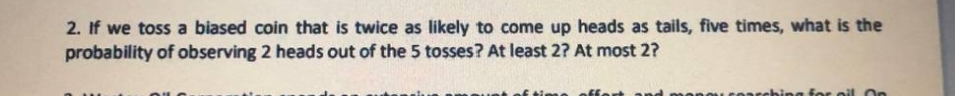 2. If we toss a biased coin that is twice as likely to come up heads as tails, five times, what is the
probability of observing 2 heads out of the 5 tosses? At least 2? At most 2?
ing for pil