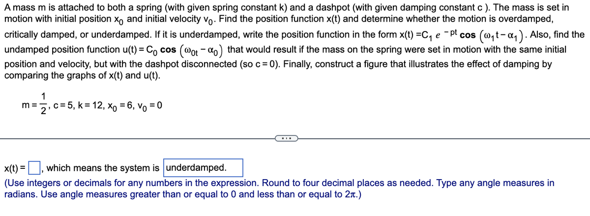 A mass m is attached to both a spring (with given spring constant k) and a dashpot (with given damping constant c). The mass is set in
motion with initial position x and initial velocity vo. Find the position function x(t) and determine whether the motion is overdamped,
critically damped, or underdamped. If it is underdamped, write the position function in the form x(t) =C₁ e ¯pt cos (w₁t-α₁). Also, find the
undamped position function u(t) = Cocos (@ot -%o) that would result if the mass on the spring were set in motion with the same initial
position and velocity, but with the dashpot disconnected (so c = 0). Finally, construct a figure that illustrates the effect of damping by
comparing the graphs of x(t) and u(t).
1
m=2, c= 5, k = 12, xo = 6, Vo = 0
x(t)=, which means the system is underdamped.
(Use integers or decimals for any numbers in the expression. Round to four decimal places as needed. Type any angle measures in
radians. Use angle measures greater than or equal to 0 and less than or equal to 2π.)