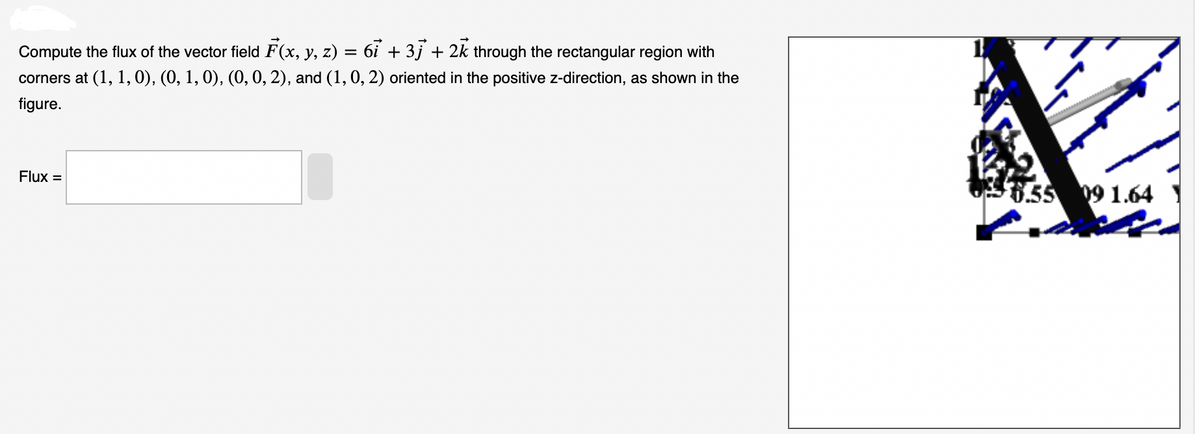 Compute the flux of the vector field F(x, y, z) = 6ỉ + 3j + 2k through the rectangular region with
corners at (1, 1, 0), (0, 1, 0), (0, 0, 2), and (1, 0, 2) oriented in the positive z-direction, as shown in the
figure.
Flux =
$6.55 09 1.64