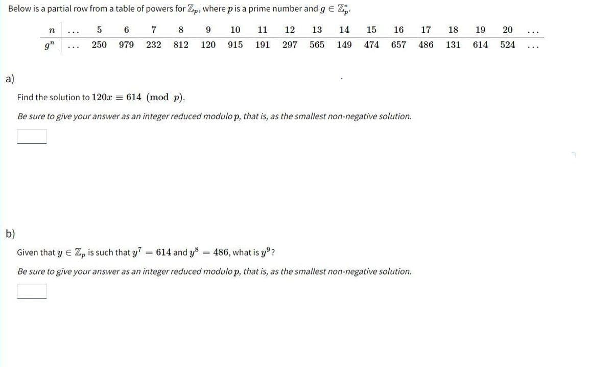 Below is a partial row from a table of powers for Zp, where p is a prime number and g € Z.
5 6 7 8
250 979 232 812
n
gh
9
10
11 12 13 14 15 16 17 18 19 20
120 915 191 297 565 149 474
657
486 131 614 524
a)
Find the solution to 120x = 614 (mod p).
Be sure to give your answer as an integer reduced modulo p, that is, as the smallest non-negative solution.
b)
Given that y = Z, is such that y7 = 614 and y
486, what is yº?
Be sure to give your answer as an integer reduced modulo p, that is, as the smallest non-negative solution.
=