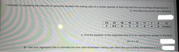 A biologist is comparing the intervals (m seconds) between the mating calls of a certain species of tree frog and the surroundings temperature (t-1
C). the following results were obtained
23
2
25 18
6.5 8
15 12 11 78 C
3 8 6 4 6 m secs
a- Find the equation of the regression line of m on t giving your answer in the form
(m= a + bt
(b- Use your regression line to estimate the time interval between mating calls when the surrounding temperature is 11 C.