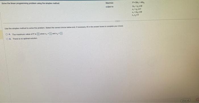 Solve the linear programming problem using the simplex method.
Maxine
subject to
Use the simplex method to solve the problem. Select the correct choice below and, if necessary, it in the answer boxes to complete your choice
when x [10]
OA The maximum value of Pi
OB. There is no optimal solution.
P=30x40x₂
2x, *x, 5.30
**821
X+2x30
4, 4, 20