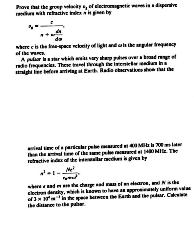 Prove that the group velocity o, of electromagnetic waves in a dispersive
medium with refractive index n is given by
dn
n+ a
da
where c is the free-space velocity of light and w is the angular frequency
of the waves.
A pulsar is a star which emits very sharp pulses over a broad range of
radio frequencies. These travel through the interstellar medium in a
straight line before arriving at Earth. Radio observations show that the
arrival time of a particular pulse measured at 400 MHz is 700 ms later
than the arrival time of the same pulse measured at 1400 MHz. The
refractive index of the interstellar medium is given by
Ne?
where e and m are the charge and mass of an electron, and N is the
electron density, which is known to have an approximately uniform value
of 3 x 10' m- in the space between the Earth and the pulsar. Calculate
the distance to the puksar.
