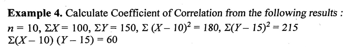 Example 4. Calculate Coefficient of Correlation from the following results :
n= 10, ΣX- 100, ΣY - 150, Σ (Y-10- 180, Σ(Y-15)215
E(X – 10) (Y –- 15) = 60
