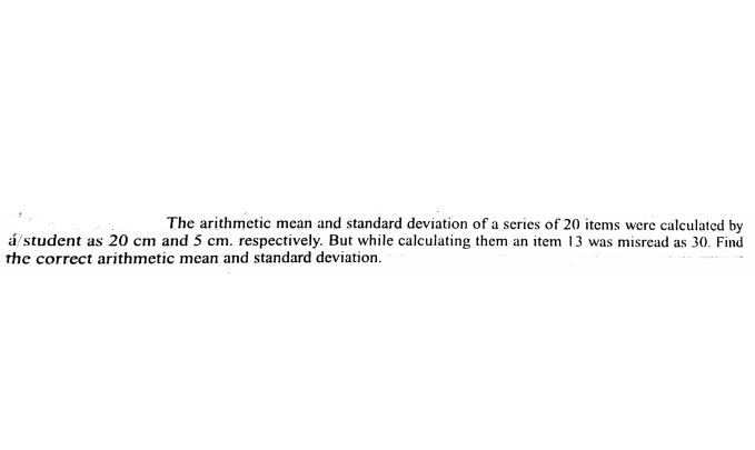 The arithmetic mean and standard deviation of a series of 20 items were calculated by
á/ student as 20 cm and 5 cm. respectively. But while calculating them an item 13 was misread as 30. Find
the correct arithmetic mean and standard deviation.
