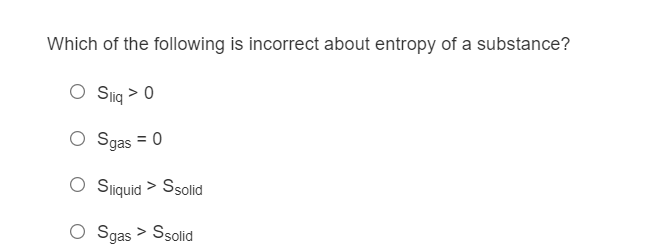 Which of the following is incorrect about entropy of a substance?
O Slig > 0
Sgas
= 0
O Siquid > Ssolid
O Sgas > Ssolid
