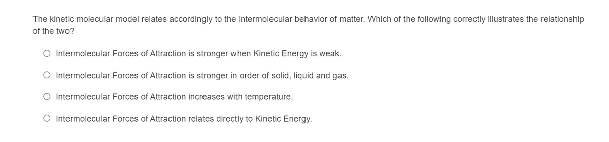 The kinetic molecular model relates accordingly to the intermolecular behavior of matter. Which of the following correctly illustrates the relationship
of the two?
O Intermolecular Forces of Attraction is stronger when Kinetic Energy is weak.
O Intermolecular Forces of Attraction is stronger in order of solid, liquid and gas.
O Intermolecular Forces of Attraction increases with temperature.
O Intermolecular Forces of Attraction relates directly to Kinetic Energy.
