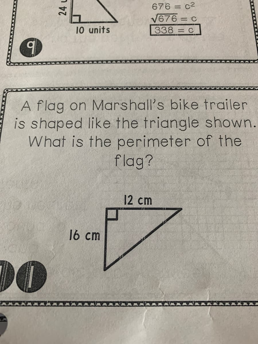 676 = c2
V676
338 = C
= C
10 units
A flag on Marshall's bike trailer
is shaped like the triangle shown.
What is the perimeter of the
flag?
12 cm
16 cm
00
24 し
