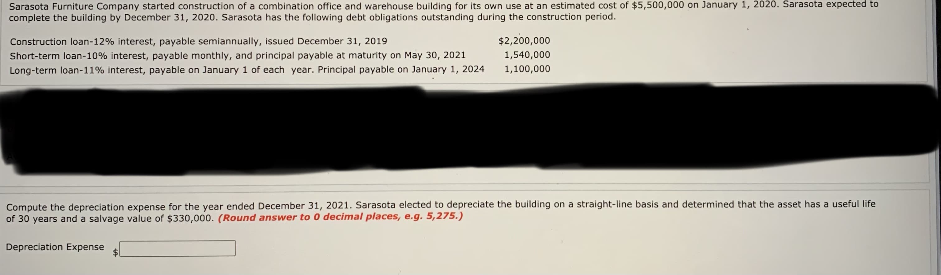 Sarasota Furniture Company started construction of a combination office and warehouse building for its own use at an estimated cost of $5,500,
complete the building by December 31, 2020. Sarasota has the following debt obligations outstanding during the construction period.
January 1,
pədxə p OsPjps
Construction loan-12% interest, payable semiannually, issued December 31, 2019
$2,200,000
Short-term loan-10% interest, payable monthly, and principal payable at maturity on May 30, 2021
1,540,000
Long-term loan-11% interest, payable on January 1 of each year. Principal payable on January 1, 2024
1,100,000
Compute the depreciation expense for the year ended December 31, 2021. Sarasota elected to depreciate the building on a straight-line basis and determined that the asset has a useful life
of 30 years and a salvage value of $330,000. (Round answer to 0 decimal places, e.g. 5,275.)
Depreciation Expense
