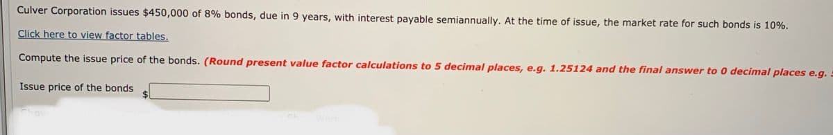 Culver Corporation issues $450,000 of 8% bonds, due in 9 years, with interest payable semiannually. At the time of issue, the market rate for such bonds is 10%.
Click here to view factor tables.
Compute the issue price of the bonds. (Round present value factor calculations to 5 decimal places, e.g. 1.25124 and the final answer to 0 decimal places e.g.
Issue price of the bonds
Chov
Work
