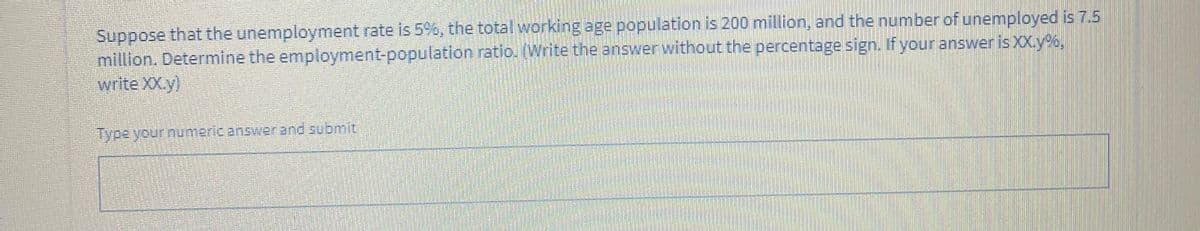 Suppose that the unemployment rate is 5%, the total workingage population is 200 million, and the number of unemployed is 7.5
million. Determine the employment-population ratio. (Write the answer without the percentage sign. If your answer is XX.y%,
write XX.y)
Type your numeric answer and submit
