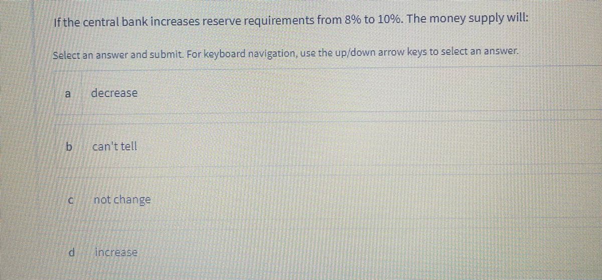 If the central bank increases reserve requirements from 8% to 10%. The money supply will:
Select an answer and submit. For keyboard navigation, use the up/down arrow keys to select an answer.
a.
decrease
can't tell
Inot change
P.
Increase
