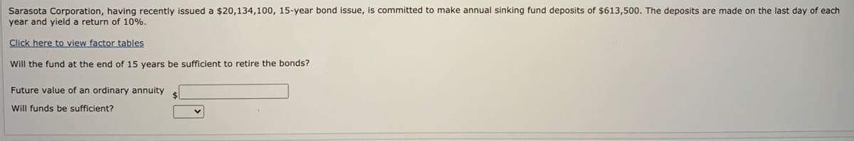 Sarasota Corporation, having recently issued a $20,134,100, 15-year bond issue, is committed to make annual sinking fund deposits of $613,500. The deposits are made on the last day of each
year and yield a return of 10%.
Click here to view factor tables
Will the fund at the end of 15 years be sufficient to retire the bonds?
Future value of an ordinary annuity
Will funds be sufficient?
