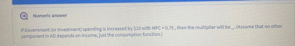 Numeric answer
If Government (or Investment) spending is increased by $10 with MPC 0.75, then the multiplier will be . (Assume that no other
component in AD depends on income, just the consumption function.)
