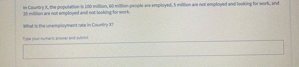 In Country X, the population is 100 million, 60 million people are employed, 5 million are not employed and looking for work, and
35 million are not employed and not looking for work.
What is the unemployment rate in Country X?
Type your numeric answer and submit
