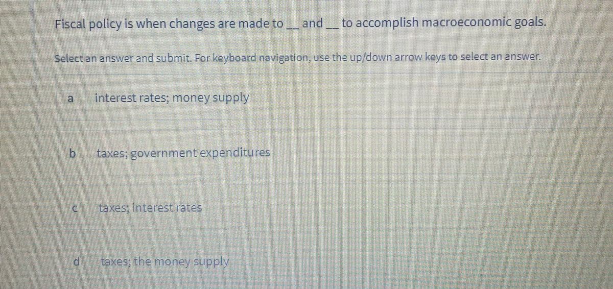 Fiscal policy is when changes are made to andto accomplish macroeconomic goals.
Select an answer and submit. For keyboard navigation, use the up/down arrow keys to select an answer.
日
Interest rates; money supply
taxes; government experditures
taxes; interest rates
taxes; the money supply
