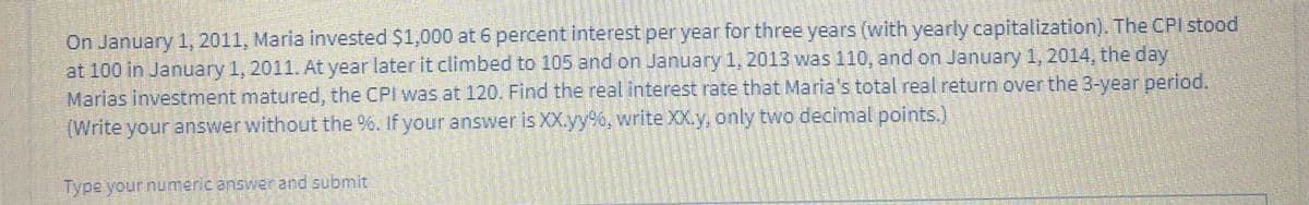 On January 1, 2011, Maria invested $1,000 at 6 percent interest per year for three years (with yearly capitalization). The CPI stood
at 100 in January 1, 2011. At year laterit climbed to 105 and on January 1,2013 was110, and on January 1,2014, the day
Marias investment matured, the CPI was at 120. Find the real interest rate that Maria's total real return over the 3-year period.
(Write your answer without the %. If your answer is XX.yy6, write XX.y, only two decimal points.)
Type your numeric answer and submit
