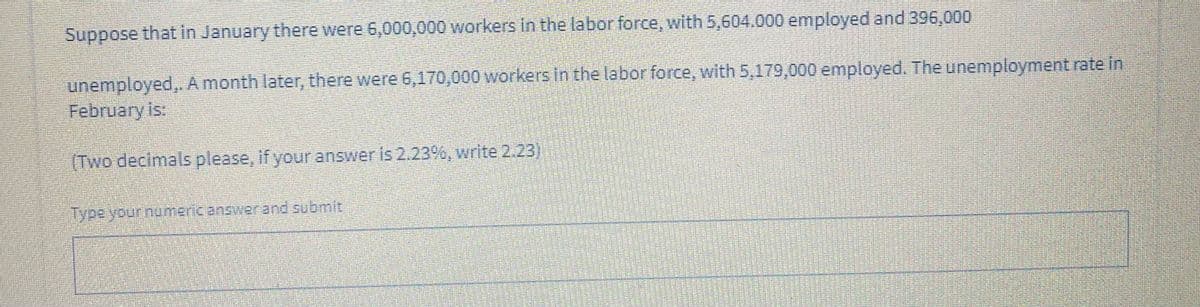 Suppose that in January there were 6,000,000 workers in the labor force, with 5,604.000 employed and 396,000
unemployed,. A month later, there were 6,170,000 workers in the labor force, with 5,179,000 employed. The unemployment rate in
February is:
(Two decimalsplease, If youranswer is 2.23s, write 2.23
Typeyour numeric answerand submit
