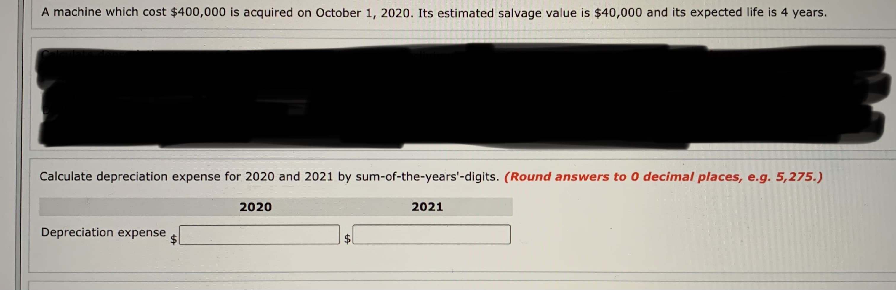 A machine which cost $400,000 is acquired on October 1, 2020. Its estimated salvage value is $40,000 and its expected life is 4 years.
Calculate depreciation expense for 2020 and 2021 by sum-of-the-years'-digits. (Round answers to 0 decimal places, e.g. 5,275.)
2020
2021
Depreciation expense
$1
%24
