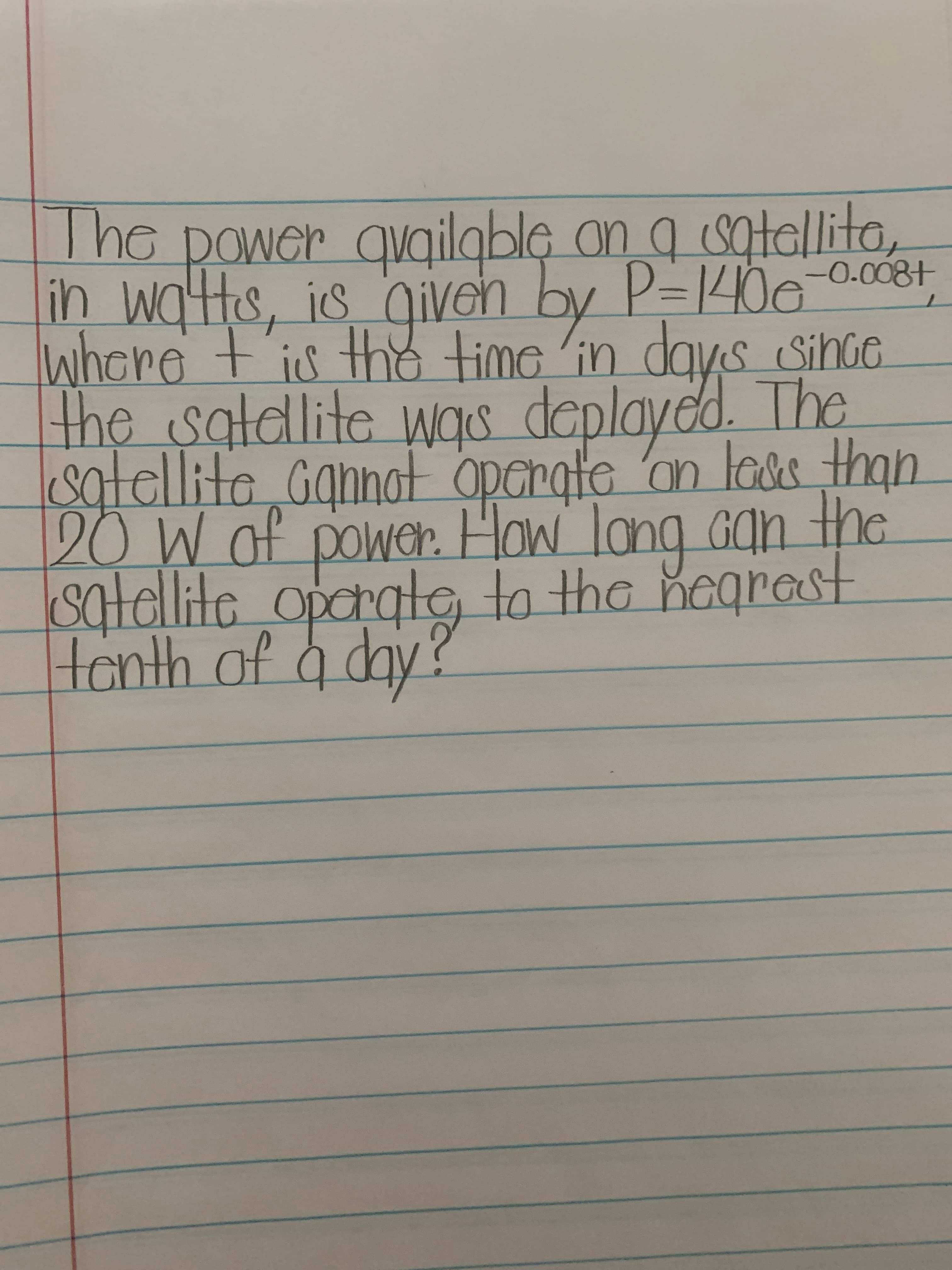 **Power Availability in Satellites**

The power available on a satellite, in watts, is given by \( P = 140e^{-0.008t} \), where \( t \) is the time in days since the satellite was deployed. The satellite cannot operate on less than 20 W of power. How long can the satellite operate, to the nearest tenth of a day?