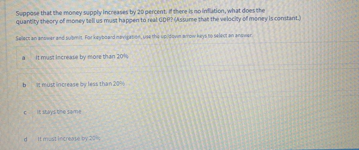 Suppose that the money supply increases by 20 percent. If there is no inflation, what does the
quantity theory of money tell us must happen to real GDP? (Assume that the velocity of money is constant.)
Select an answer and submit. For keyboard navigation, use the up down arrow keys to select an answer,
a,
It must increase by more than 20%
b.
It must increase by less than 20%,
C.
It stays the same
It must increase by 20%
