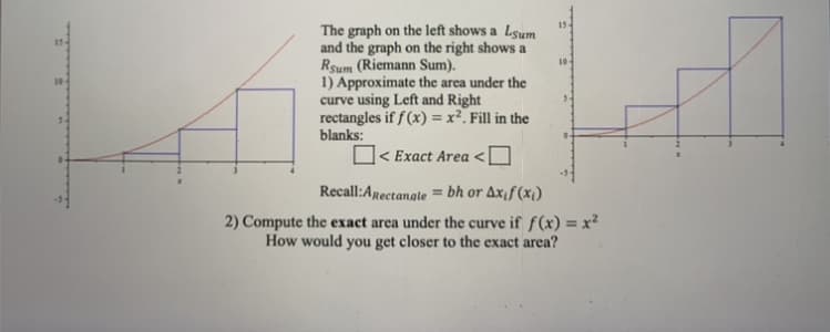 The graph on the left shows a Lsum
and the graph on the right shows a
Rsum (Riemann Sum).
1) Approximate the area under the
curve using Left and Right
rectangles if f (x) = x². Fill in the
blanks:
10
< Exact Area <
Recall:Arectanate
= bh or Axif (x1)
2) Compute the exact area under the curve if f(x) = x²
How would you get closer to the exact area?
