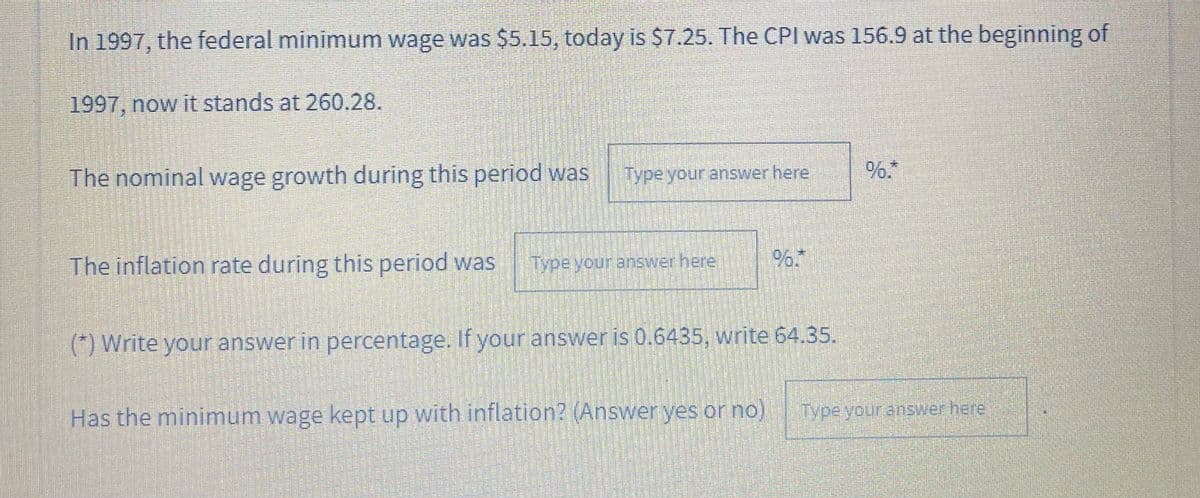 In 1997, the federal minimum wage was $5.15, today is S7.25. The CPI was 156.9 at the beginning of
1997, now it stands at 260.28.
The nominal wage growth during this period was
Type your answer here
%.*
The inflation rate during this period was
Fypevour answerhere
(*) Write your answerin percentage. If your answer is 0.6435, write 64.35.
Has the minimum wage kept up with inflation? (Answeryes or no)
Type your answer here
