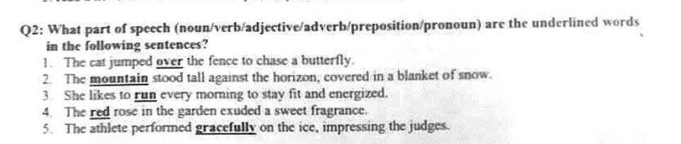 (noun/verb/adjective/adverb/preposition/pronoun) are the underlined words
Q2: What part of speech
in the following sentences?
1. The cat jumped over the fence to chase a butterfly.
2. The mountain stood tall against the horizon, covered in a blanket of snow.
3. She likes to run every morning to stay fit and energized.
4. The red rose in the garden exuded a sweet fragrance.
5. The athlete performed gracefully on the ice, impressing the judges.