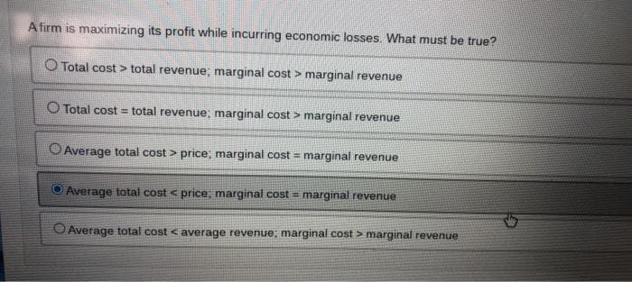 A firm is maximizing its profit while incurring economic losses. What must be true?
O Total cost total revenue; marginal cost > marginal revenue
O Total cost= total revenue; marginal cost > marginal revenue
O Average total cost > price; marginal cost = marginal revenue
Average total cost < price; marginal cost = marginal revenue
O Average total cost < average revenue; marginal cost > marginal revenue