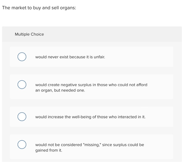 The market to buy and sell organs:
Multiple Choice
о
O
о
would never exist because it is unfair.
would create negative surplus in those who could not afford
an organ, but needed one.
would increase the well-being of those who interacted in it.
would not be considered "missing," since surplus could be
gained from it.