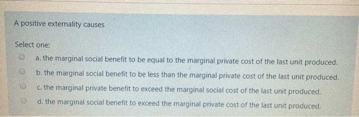 A positive externality causes
Select one:
O
a. the marginal social benefit to be equal to the marginal private cost of the last unit produced.
b. the marginal social benefit to be less than the marginal private cost of the last unit produced.
c. the marginal private benefit to exceed the marginal social cost of the last unit produced.
d. the marginal social benefit to exceed the marginal private cost of the last unit produced.