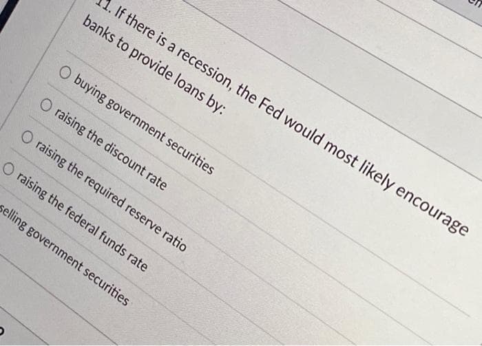 . If there is a recession, the Fed would most likely encourage
banks to provide loans by:
O buying government securities
O raising the discount rate
O raising the required reserve ratio
O raising the federal funds rate
selling government securities