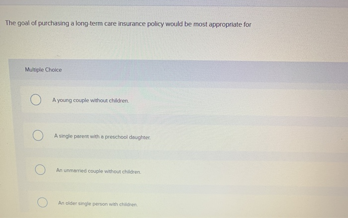 The goal of purchasing a long-term care insurance policy would be most appropriate for
Multiple Choice
O
A young couple without children.
A single parent with a preschool daughter.
An unmarried couple without children.
An older single person with children.