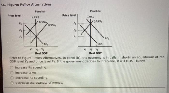 56. Figure: Policy Alternatives
Price level
P₁
P₂
Panel (a)
LRAS
SRAS
SRAS
AD₁
Y, Yr Y₂
Price level
P₂
increase its spending.
increase taxes.
decrease its spending.
decrease the quantity of money.
P₂
P₁
Panel (b)
LRAS
SRAS,
Y, Y Y₂
AD,
Real GDP
AD₁
Real GDP
Refer to Figure: Policy Alternatives. In panel (b), the economy is initially in short-run equilibrium at real
GDP level Y₁ and price level P2. If the government decides to intervene, it will MOST likely: