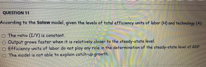 QUESTION 11
According to the Solow model, given the levels of total efficiency units of labor (H) and technology (A):
O The ratio (I/Y) is constant.
O Output grows faster when it is relatively closer to the steady-state level.
O Efficiency units of labor do not play any role in the determination of the steady-state level of GDP.
The model is not able to explain catch-up growth.