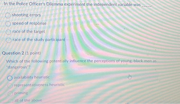 In the Police Officer's Dilemma experiment the independent variable was
shooting errors
speed of response
race of the target
race of the study participant-
Question 2 (1 point)
Which of the following potentially influence the perceptions of young, black men as
"dangerous"?
availability heuristic
representativeness heuristic
priming
all of the above
G