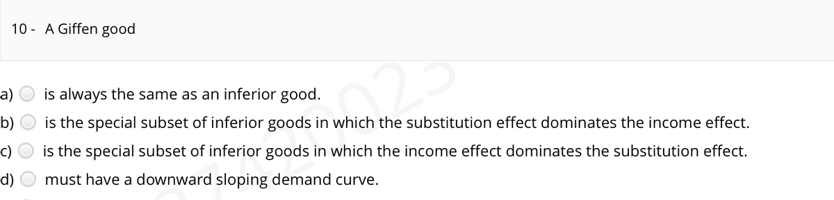 10- A Giffen good
a)
b)
d)
is always the same as an inferior good.
is the special subset of inferior goods in which the substitution effect dominates the income effect.
Norma
is the special subset of inferior goods in which the income effect dominates the substitution effect.
must have a downward sloping demand curve.