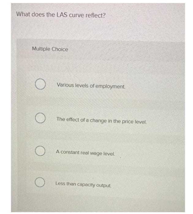 What does the LAS curve reflect?
Multiple Choice
O
O
O
Various levels of employment.
The effect of a change in the price level.
A constant real wage level.
Less than capacity output.