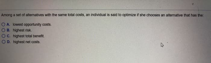 Among a set of alternatives with the same total costs, an individual is said to optimize if she chooses an alternative that has the:
O A. lowest opportunity costs.
B. highest risk.
C. highest total benefit.
D. highest net costs.