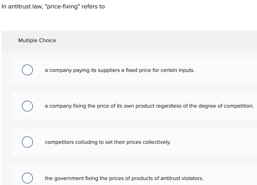 In antitrust law, "price-fixing" refers to
Multiple Choice
O
a company paying its suppliers a fixed price for certain inputs.
a company fixing the price of its own product regardless of the degree of competition.
competitors colluding to set their prices collectively.
the government fixing the prices of products of antitrust violators.