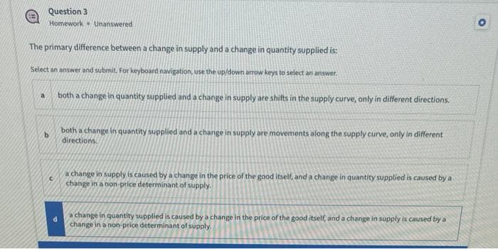 Question 3
Homework Unanswered
The primary difference between a change in supply and a change in quantity supplied is:
Select an answer and submit. For keyboard navigation, use the up/down arrow keys to select an answer.
a
b
C
both a change in quantity supplied and a change in supply are shifts in the supply curve, only in different directions.
both a change in quantity supplied and a change in supply are movements along the supply curve, only in different
directions.
a change in supply is caused by a change in the price of the good itself, and a change in quantity supplied is caused by a
change in a non-price determinant of supply.
a change in quantity supplied is caused by a change in the price of the good itself, and a change in supply is caused by a
change in a non-price determinant of supply.