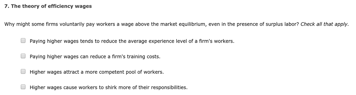 7. The theory of efficiency wages
Why might some firms voluntarily pay workers a wage above the market equilibrium, even in the presence of surplus labor? Check all that apply.
Paying higher wages tends to reduce the average experience level of a firm's workers.
Paying higher wages can reduce a firm's training costs.
Higher wages attract a more competent pool of workers.
Higher wages cause workers to shirk more of their responsibilities.