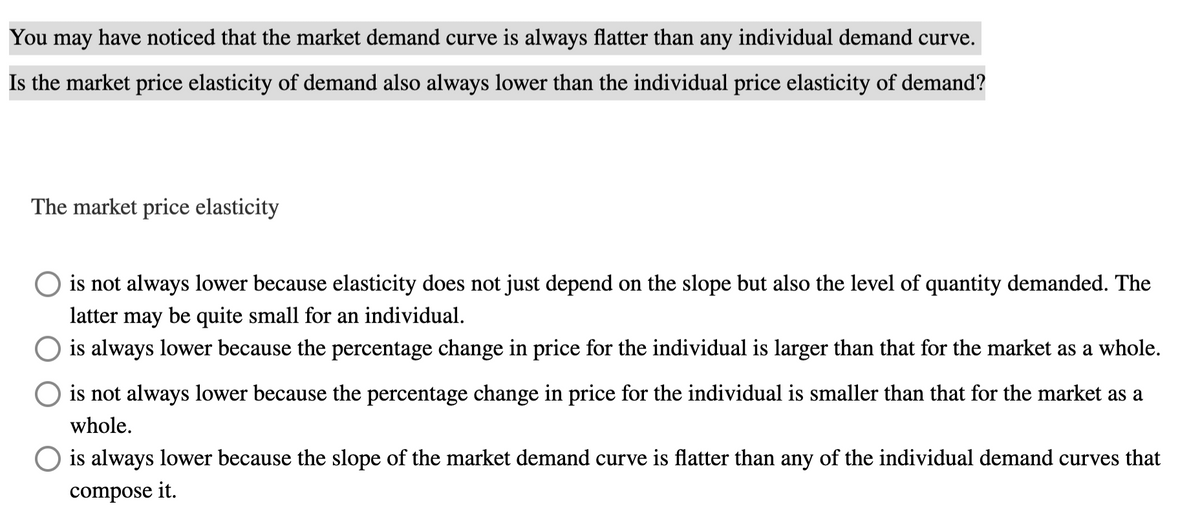 You may have noticed that the market demand curve is always flatter than any individual demand curve.
Is the market price elasticity of demand also always lower than the individual price elasticity of demand?
The market price elasticity
is not always lower because elasticity does not just depend on the slope but also the level of quantity demanded. The
latter may be quite small for an individual.
is always lower because the percentage change in price for the individual is larger than that for the market as a whole.
is not always lower because the percentage change in price for the individual is smaller than that for the market as a
whole.
O is always lower because the slope of the market demand curve is flatter than any of the individual demand curves that
compose it.